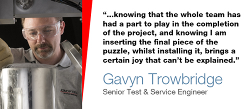 "...knowing that the whole team has had a part to play in the completion of the project, and knowing I am inserting the final piece of the puzzle, whilst installing it, brings a certain joy that can't be explained" - Gavyn Trowbridge, Senior Test & Service Engineer